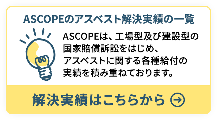 ASCOPEのアスベスト解決実績の一覧 ASCOPEは、工場型及び建設型の国家賠償訴訟をはじめ、アスベストに関する各種給付の実績を積み重ねております。