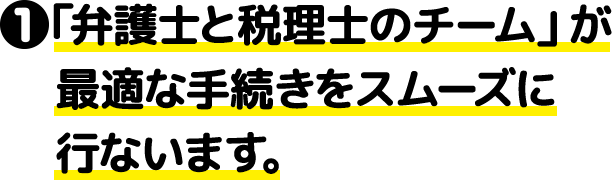 ①「弁護士と税理士のチーム」が最適な手続きをスムーズに行ないます。